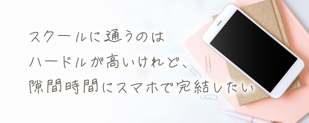 スクールに通うのはハードルが高いけれど、隙間時間にスマホで完結したい